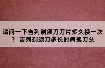 请问一下吉列剃须刀刀片多久换一次？ 吉列剃须刀多长时间换刀头